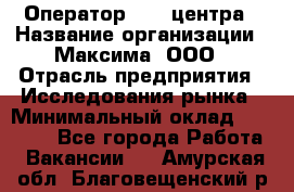 Оператор Call-центра › Название организации ­ Максима, ООО › Отрасль предприятия ­ Исследования рынка › Минимальный оклад ­ 14 000 - Все города Работа » Вакансии   . Амурская обл.,Благовещенский р-н